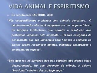 ¨  De acordo com SANTORO, 2000
“Nós compartilhamos o planeta com animais pensantes... O
cérebro de todos eles está equipado com um conjunto básico
de funções intelectuais que permite a resolução dos
problemas impostos pelo ambiente. ...Há três categorias de
pensamento que são universais para homens e animais; os
bichos sabem reconhecer objetos, distinguir quantidades e
se orientar no espaço”.
“Seja qual for, as barreiras que nos separam dos bichos estão
desmoronando. No que depender da ciência, a palavra
“irracional” cairá em desuso logo, logo.”
 