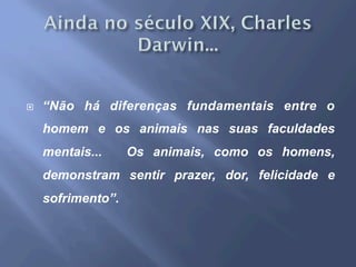 ¨  “Não há diferenças fundamentais entre o
homem e os animais nas suas faculdades
mentais... Os animais, como os homens,
demonstram sentir prazer, dor, felicidade e
sofrimento”.
 
