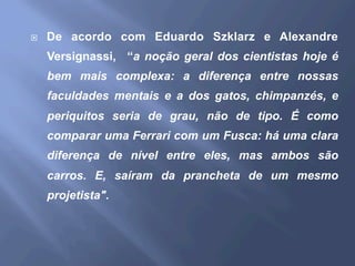 ¨  De acordo com Eduardo Szklarz e Alexandre
Versignassi, “a noção geral dos cientistas hoje é
bem mais complexa: a diferença entre nossas
faculdades mentais e a dos gatos, chimpanzés, e
periquitos seria de grau, não de tipo. É como
comparar uma Ferrari com um Fusca: há uma clara
diferença de nível entre eles, mas ambos são
carros. E, saíram da prancheta de um mesmo
projetista".
 