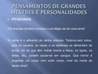 ¨  PITÁGORAS
"Os animais dividem conosco o privilégio de ter uma alma".
"A carne é o alimento de certos animais. Todavia,nem todos,
pois os cavalos, as vacas e os elefantes se alimentam de
ervas. Só os que têm índole bravia e feroz; os tigres, os
leões, etc., podem saciar-se em sangue. Que horror é
engordar um corpo com outro corpo, viver da morte de
seres vivos".
 