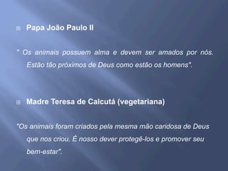 ¨  Papa João Paulo II
" Os animais possuem alma e devem ser amados por nós.
Estão tão próximos de Deus como estão os homens".
¨  Madre Teresa de Calcutá (vegetariana)
"Os animais foram criados pela mesma mão caridosa de Deus
que nos criou. É nosso dever protegê-los e promover seu
bem-estar".
 
