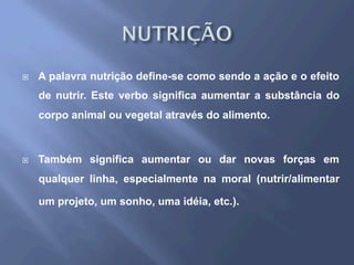 ¨  A palavra nutrição define-se como sendo a ação e o efeito
de nutrir. Este verbo significa aumentar a substância do
corpo animal ou vegetal através do alimento.
¨  Também significa aumentar ou dar novas forças em
qualquer linha, especialmente na moral (nutrir/alimentar
um projeto, um sonho, uma idéia, etc.).
 
