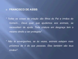 ¨  FRANCISCO DE ASSIS
" Todas as coisas da criação são filhos do Pai e irmãos do
homem... Deus quer que ajudemos aos animais, se
necessitam de ajuda. Toda criatura em desgraça tem o
mesmo direito a ser protegida".
" Não te envergonhes, se às vezes, animais estejam mais
próximos de ti do que pessoas. Eles também são teus
irmãos".
 