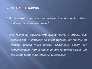 ¨  CHARLES DARWIN
" A compaixão para com os animais é a das mais nobres
virtudes da natureza humana".
" Nos humanos, algumas expressões, como o arrepiar dos
cabelos sob a influência de terror extremo, ou mostrar os
dentes, quando muito furioso, dificilmente, podem ser
compreendidas, sem a crença de que o homem existiu, um
dia, numa forma mais inferior e animalesca".
 