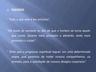 ¨  GANDHI
" Tudo o que vive é teu próximo".
"Há muito de verdade no dito de que o homem se torna aquilo
que come. Quanto mais grosseiro o alimento, tanto mais
grosseiro o corpo".
" Sinto que o progresso espiritual requer, em uma determinada
etapa, que paremos de matar nossos companheiros, os
animais, para a satisfação de nossos desejos corpóreos".
 