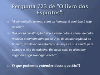 ¨  "A alimentação animal, entre os homens, é contrária à leite
natural?"
¨  "Na vossa constituição física a carne nutre a carne, de outra
maneira o homem enfraquece. A lei da conservação dá ao
homem, um dever de entreter suas forças e sua saúde para
cumprir a leite do trabalho. Ele deve pois, se alimentar
segundo exige sua organização".
¨  O que podemos entender dessa questão??
 