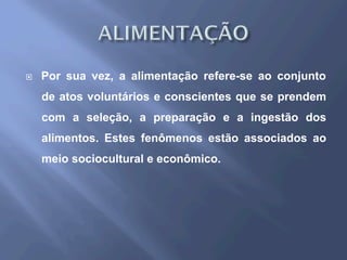 ¨  Por sua vez, a alimentação refere-se ao conjunto
de atos voluntários e conscientes que se prendem
com a seleção, a preparação e a ingestão dos
alimentos. Estes fenômenos estão associados ao
meio sociocultural e econômico.
 