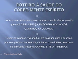 ¨ 
• Abra a sua mente para o novo, porque a mente aberta, permite
que você CRIE, CRESÇA, ENCONTRANDO NOVOS
CAMINHOS NA SUA VIDA;
¨ 
• Quem se conhece, vive melhor, em qualquer idade e situação,
por isso, procure conhecer-se, conhecer o seu interior, lembre-se
da afirmação filosófica: CONHECE-TE A TI MESMO!;
¨  Victor Sergio de Paula
 