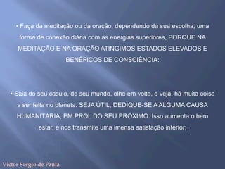 • Faça da meditação ou da oração, dependendo da sua escolha, uma
forma de conexão diária com as energias superiores, PORQUE NA
MEDITAÇÃO E NA ORAÇÃO ATINGIMOS ESTADOS ELEVADOS E
BENÉFICOS DE CONSCIÊNCIA:
• Saia do seu casulo, do seu mundo, olhe em volta, e veja, há muita coisa
a ser feita no planeta. SEJA ÚTIL, DEDIQUE-SE A ALGUMA CAUSA
HUMANITÁRIA, EM PROL DO SEU PRÓXIMO. Isso aumenta o bem
estar, e nos transmite uma imensa satisfação interior;
Victor Sergio de Paula
 