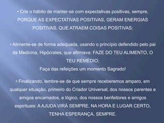 • Crie o hábito de manter-se com expectativas positivas, sempre,
PORQUE AS EXPECTATIVAS POSITIVAS, GERAM ENERGIAS
POSITIVAS, QUE ATRAEM COISAS POSITIVAS;
• Alimente-se de forma adequada, usando o princípio defendido pelo pai
da Medicina, Hipócrates, que afirmava: FAZE DO TEU ALIMENTO, O
TEU REMÉDIO;
Faça das refeições um momento Sagrado!
• Finalizando, lembre-se de que sempre receberemos amparo, em
qualquer situação, primeiro do Criador Universal, dos nossos parentes e
amigos encarnados, e lógico, dos nossos benfeitores e amigos
espirituais: A AJUDA VIRÁ SEMPRE, NA HORA E LUGAR CERTO,
TENHA ESPERANÇA, SEMPRE.
 