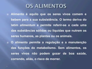 ¨  Alimento é aquilo que os seres vivos comem e
bebem para a sua subsistência. O termo deriva do
latim alimentum e permite referir-se a cada uma
das substâncias sólidas ou líquidas que nutrem os
seres humanos, as plantas ou os animais.
¨  O alimento permite a regulação e a manutenção
das funções do metabolismo. Sem alimentos, os
seres vivos não podem gozar de boa saúde,
correndo, aliás, o risco de morrer.
¨ 
 
