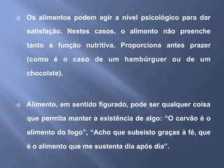 ¨  Os alimentos podem agir a nível psicológico para dar
satisfação. Nestes casos, o alimento não preenche
tanto a função nutritiva. Proporciona antes prazer
(como é o caso de um hambúrguer ou de um
chocolate).
¨  Alimento, em sentido figurado, pode ser qualquer coisa
que permita manter a existência de algo: “O carvão é o
alimento do fogo”, “Acho que subsisto graças à fé, que
é o alimento que me sustenta dia após dia”.
 