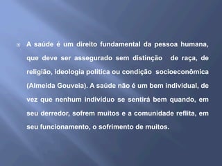 ¨  A saúde é um direito fundamental da pessoa humana,
que deve ser assegurado sem distinção de raça, de
religião, ideologia política ou condição socioeconômica
(Almeida Gouveia). A saúde não é um bem individual, de
vez que nenhum indivíduo se sentirá bem quando, em
seu derredor, sofrem muitos e a comunidade reflita, em
seu funcionamento, o sofrimento de muitos.
 
