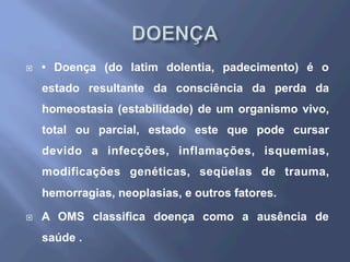 ¨  • Doença (do latim dolentia, padecimento) é o
estado resultante da consciência da perda da
homeostasia (estabilidade) de um organismo vivo,
total ou parcial, estado este que pode cursar
devido a infecções, inflamações, isquemias,
modificações genéticas, seqüelas de trauma,
hemorragias, neoplasias, e outros fatores.
¨  A OMS classifica doença como a ausência de
saúde .
 