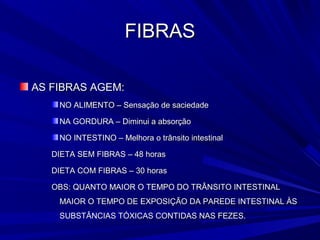 FIBRAS

AS FIBRAS AGEM:
    NO ALIMENTO – Sensação de saciedade

    NA GORDURA – Diminui a absorção

    NO INTESTINO – Melhora o trânsito intestinal

   DIETA SEM FIBRAS – 48 horas

   DIETA COM FIBRAS – 30 horas

   OBS: QUANTO MAIOR O TEMPO DO TRÂNSITO INTESTINAL
    MAIOR O TEMPO DE EXPOSIÇÃO DA PAREDE INTESTINAL ÀS
    SUBSTÂNCIAS TÓXICAS CONTIDAS NAS FEZES.
 