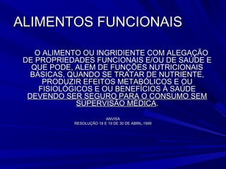 ALIMENTOS FUNCIONAIS

    O ALIMENTO OU INGRIDIENTE COM ALEGAÇÃO
 DE PROPRIEDADES FUNCIONAIS E/OU DE SAÚDE E
   QUE PODE, ALEM DE FUNÇÕES NUTRICIONAIS
   BÁSICAS, QUANDO SE TRATAR DE NUTRIENTE,
      PRODUZIR EFEITOS METABÓLICOS E OU
     FISIOLÓGICOS E OU BENEFÍCIOS À SAÚDE
  DEVENDO SER SEGURO PARA O CONSUMO SEM
              SUPERVISÃO MÉDICA.
                          ANVISA
            RESOLUÇÃO 18 E 19 DE 30 DE ABRIL,1999
 