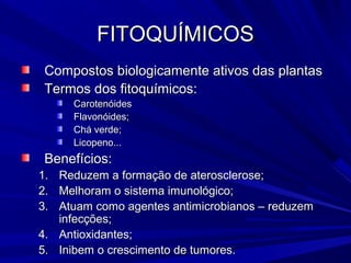 FITOQUÍMICOS
 Compostos biologicamente ativos das plantas
 Termos dos fitoquímicos:
     Carotenóides
     Flavonóides;
     Chá verde;
     Licopeno...
 Benefícios:
1. Reduzem a formação de aterosclerose;
2. Melhoram o sistema imunológico;
3. Atuam como agentes antimicrobianos – reduzem
   infecções;
4. Antioxidantes;
5. Inibem o crescimento de tumores.
 