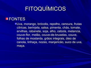 FITOQUÍMICOS
FONTES
  Uva, morango, brócolis, repolho, cenoura, frutas
  cítricas, berinjela, salsa, pimenta, chás, tomate,
  ervilhas, rabanete, soja, alho, cebola, melancia,
  couve-flor, melão, couve-de-bruxelas, couve,
  folhas de mostarda, grãos integrais, óleo de
  canola, linhaça, nozes, manjericão, suco de uva,
  maça.
 