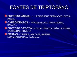FONTES DE TRIPTOFANO
PROTEINA ANIMAL      -   LEITE E SEUS DERIVADOS, OVOS,
PEIXE....
CARBOIDRATOS – ARROZ INTEGRAL, PÃO INTEGRAL,
BATATA....
PROTEÍNA VEGETAL – SOJA, NOZES, FEIJÃO, LENTILHA,
CASTANHAS, ERVILHA
FRUTAS – TÂMARA, ABACATE, BANANA,
MORANGO,CEREJA, LARANJA.....
 