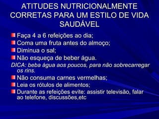 ATITUDES NUTRICIONALMENTE
CORRETAS PARA UM ESTILO DE VIDA
          SAUDÁVEL
  Faça 4 a 6 refeições ao dia;
  Coma uma fruta antes do almoço;
  Diminua o sal;
  Não esqueça de beber água.
DICA: beba água aos poucos, para não sobrecarregar
  os rins.
  Não consuma carnes vermelhas;
  Leia os rótulos de alimentos;
  Durante as refeições evite: assistir televisão, falar
  ao telefone, discussões,etc
 