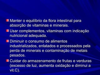 Manter o equilíbrio da flora intestinal para
absorção de vitaminas e minerais.
Usar complementos, vitaminas com indicação
nutricional adequada.
Diminuir o consumo de alimentos
industrializados, enlatados e processados pela
perda de minerais e contaminação de metais
pesados.
Cuidar do armazenamento de frutas e verduras
(excesso de luz, aumenta oxidação e diminui a
vit.C).
 