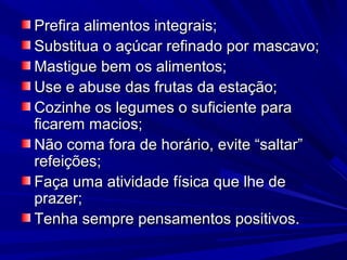 Prefira alimentos integrais;
Substitua o açúcar refinado por mascavo;
Mastigue bem os alimentos;
Use e abuse das frutas da estação;
Cozinhe os legumes o suficiente para
ficarem macios;
Não coma fora de horário, evite “saltar”
refeições;
Faça uma atividade física que lhe de
prazer;
Tenha sempre pensamentos positivos.
 