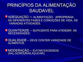 PRINCÍPIOS DA ALIMENTAÇÃO
         SAUDAVEL
ADEQUAÇÃO    – ALIMENTAÇÃO  APROPRIADA
ÀS DIFERENTES FASES E CONDIÇÕES DE VIDA, ÀS
VARIADAS ATIVIDADES.

QUANTIDADE – SUFICIENTE PARA ATENDER ÀS
NECESSIDADES.

QUALIDADE – DEVE CONTER VARIEDADE DE
ALIMENTOS.

MODERAÇÃO – EVITAR EXCESSOS
(SAL,GORDURAS,AÇUCAR).
 