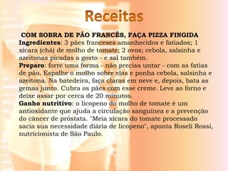 COM SOBRA DE PÃO FRANCÊS, FAÇA PIZZA FINGIDA
Ingredientes: 3 pães franceses amanhecidos e fatiados; 1
xícara (chá) de molho de tomate; 2 ovos; cebola, salsinha e
azeitonas picadas a gosto - e sal também.
Preparo: forre uma forma - não precisa untar - com as fatias
de pão. Espalhe o molho sobre elas e ponha cebola, salsinha e
azeitona. Na batedeira, faça claras em neve e, depois, bata as
gemas junto. Cubra os pães com esse creme. Leve ao forno e
deixe assar por cerca de 20 minutos.
Ganho nutritivo: o licopeno do molho de tomate é um
antioxidante que ajuda a circulação sanguínea e a prevenção
do câncer de próstata. "Meia xícara do tomate processado
sacia sua necessidade diária de licopeno", aponta Roseli Rossi,
nutricionista de São Paulo.
 