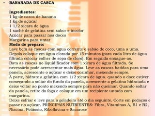 •   BANANADA DE CASCA

    Ingredientes:
    1 kg de casca de banana
    1 kg de açúcar
    1 1/2 xícara de água
    1 sachê de gelatina sem sabor e incolor
    Açúcar para passar nos doces
    Margarina para untar
    Modo de preparo:
    Lave bem as cascas com água corrente e sabão de coco, uma a uma.
    Depois coloque em água clorada por 15 minutos (para cada litro de água
    filtrada colocar colher de sopa de cloro). Em seguida enxague-as.
    Bata as cascas no liquidificador com 1 xícara de água filtrada. Se
    necessário pode acrescentar mais água. Leve as cascas batidas para uma
    panela, acrescente o açúcar e deixe cozinhar, mexendo sempre.
    À parte, hidrate a gelatina com 1/2 xícara de água. quando o doce estiver
    começando a soltar do fundo da panela, acrescente a gelatina hidratada e
    deixe voltar ao ponto mexendo sempre para não queimar. Quando soltar
    da panela, retire do fogo e coloque em um recipiente untado com
    margarina.
    Deixe esfriar e leve para a geladeira até o dia seguinte. Corte em pedaços e
    passe no açúcar. PRINCIPAIS NUTRIENTES: Fibra, Vitaminas A, B1 e B2,
    Niacina, Potássio, Riboflavina e Sacarose
 