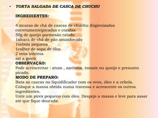•   TORTA SALGADA DE CASCA DE CHUCHU

    INGREDIENTES:

    4 xícaras de chá de cascas de chuchu (higienizadas
    corretamente)picadas e cozidas
    50g de queijo parmesão ralado
    1xícara de chá de pão amanhecido
    1cebola pequena
    1colher de sopa de óleo
    2 ovos inteiros
    sal a gosto
    OBSERVAÇÂO:
    Pode acrescentar : atum , azeitona, tomate ou queijo e presunto
    picado.
    MODO DE PREPARO:
    Bata as cascas no liquidificador com os ovos, óleo e a cebola.
    Coloque a massa obtida numa travessa e acrescente os outros
    ingredientes.
    Unte um pirex pequeno com óleo. Despeje a massa e leve para assar
    até que fique dourada.
 