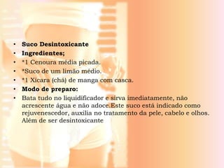 •   Suco Desintoxicante
•   Ingredientes;
•   *1 Cenoura média picada.
•   *Suco de um limão médio.
•   *1 Xícara (chá) de manga com casca.
•   Modo de preparo:
•   Bata tudo no liquidificador e sirva imediatamente, não
    acrescente água e não adoce.Este suco está indicado como
    rejuvenescedor, auxilia no tratamento da pele, cabelo e olhos.
    Além de ser desintoxicante
 