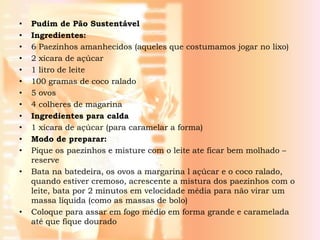 •   Pudim de Pão Sustentável
•   Ingredientes:
•   6 Paezinhos amanhecidos (aqueles que costumamos jogar no lixo)
•   2 xícara de açúcar
•   1 litro de leite
•   100 gramas de coco ralado
•   5 ovos
•   4 colheres de magarina
•   Ingredientes para calda
•   1 xícara de açúcar (para caramelar a forma)
•   Modo de preparar:
•   Pique os paezinhos e misture com o leite ate ficar bem molhado –
    reserve
•   Bata na batedeira, os ovos a margarina l açúcar e o coco ralado,
    quando estiver cremoso, acrescente a mistura dos paezinhos com o
    leite, bata por 2 minutos em velocidade média para não virar um
    massa líquida (como as massas de bolo)
•   Coloque para assar em fogo médio em forma grande e caramelada
    até que fique dourado
 