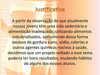 A partir da observação de que atualmente
    nossos jovens têm uma vida sedentária e
alimentação inadequada, utilizando alimentos
   industrializados, consumindo dessa forma
   excesso de gordura trans, sódio, calorias e
   outros agentes químicos nocivos à saúde,
decidimos que um projeto voltado a esse tema
poderia ter bons resultados, mudando hábitos
         de alguns dos nossos alunos.
 