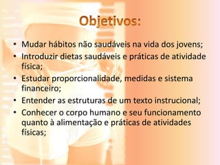 • Mudar hábitos não saudáveis na vida dos jovens;
• Introduzir dietas saudáveis e práticas de atividade
  física;
• Estudar proporcionalidade, medidas e sistema
  financeiro;
• Entender as estruturas de um texto instrucional;
• Conhecer o corpo humano e seu funcionamento
  quanto à alimentação e práticas de atividades
  físicas;
 