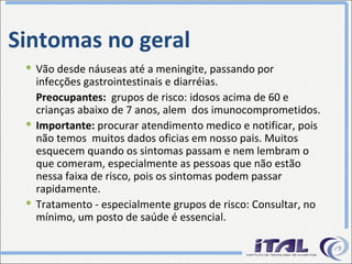 Sintomas no geral Vão desde náuseas até a meningite, passando por infecções gastrointestinais e diarréias. Preocupantes:  grupos de risco: idosos acima de 60 e crianças abaixo de 7 anos, alem  dos imunocomprometidos. Importante:  procurar atendimento medico e notificar, pois não temos  muitos dados oficias em nosso pais. Muitos esquecem quando os sintomas passam e nem lembram o que comeram, especialmente as pessoas que não estão nessa faixa de risco, pois os sintomas podem passar rapidamente. Tratamento - especialmente grupos de risco: Consultar, no mínimo, um posto de saúde é essencial. 