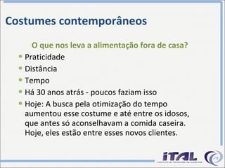 Costumes contemporâneos O que nos leva a alimentação fora de casa? Praticidade Distância Tempo Há 30 anos atrás - poucos faziam isso Hoje: A busca pela otimização do tempo aumentou esse costume e até entre os idosos, que antes só aconselhavam a comida caseira. Hoje, eles estão entre esses novos clientes. 