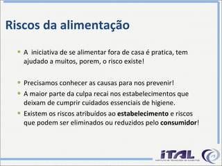 Riscos da alimentação A  iniciativa de se alimentar fora de casa é pratica, tem ajudado a muitos, porem, o risco existe! Precisamos conhecer as causas para nos prevenir! A maior parte da culpa recai nos estabelecimentos que deixam de cumprir cuidados essenciais de higiene. Existem os riscos atribuídos ao  estabelecimento  e riscos que podem ser eliminados ou reduzidos pelo  consumidor ! 