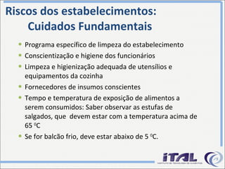 Riscos dos estabelecimentos: Cuidados Fundamentais Programa específico de limpeza do estabelecimento Conscientização e higiene dos funcionários Limpeza e higienização adequada de utensílios e equipamentos da cozinha Fornecedores de insumos conscientes Tempo e temperatura de exposição de alimentos a serem consumidos: Saber observar as estufas de salgados, que  devem estar com a temperatura acima de 65  0 C  Se for balcão frio, deve estar abaixo de 5  0 C. 