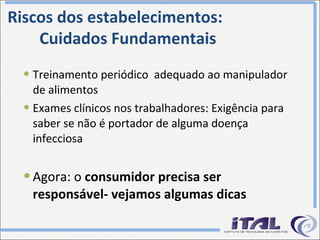 Treinamento periódico  adequado ao manipulador de alimentos Exames clínicos nos trabalhadores: Exigência para saber se não é portador de alguma doença infecciosa Agora: o  consumidor precisa ser responsável- vejamos algumas dicas Riscos dos estabelecimentos: Cuidados Fundamentais 
