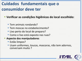 Cuidados  fundamentais que o  consumidor deve ter Verificar as condições higiênicas do local escolhido: Tem animais rondando? Tem moscas no estabelecimento? Lixo perto do local de preparo?  Como o lixo está exposto nas ruas? Aspecto dos manipuladores Estão limpos? Usam uniformes, toucas, mascaras, não tem adornos, conversam muito ? 