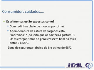 Consumidor: cuidados.... Os alimentos estão expostos como? Com redinhas cheio de moscas por cima? A temperatura da estufa de salgados esta “morninha”? (do jeito que as bactérias gostam!!) Os microrganismos no geral crescem bem na faixa entre 5 a 65 0 C. Zona de segurança- abaixo de 5 e acima de 65 0 C. 