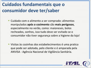 Cuidados fundamentais que o consumidor deve ter/saber Cuidado com o alimento a ser comprado: alimentos manipulados  após o cozimento  são  mais perigosos , especialmente no verão, como: maioneses, bolos recheados, sonhos, isso tudo deve ser evitado se o consumidor não tiver segurança sobre a higiene da loja! Visitas às cozinhas dos estabelecimentos é uma pratica que pode ser adotada, pelo cliente e é amparada pela ANVISA - Agência Nacional de Vigilância Sanitária. 