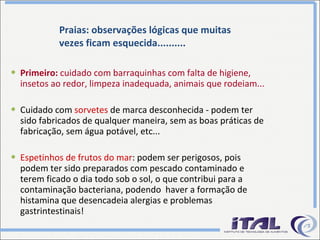 Praias: observações lógicas que muitas vezes ficam esquecida.......... Primeiro:  cuidado com barraquinhas com falta de higiene, insetos ao redor, limpeza inadequada, animais que rodeiam... Cuidado com  sorvetes  de marca desconhecida - podem ter sido fabricados de qualquer maneira, sem as boas práticas de fabricação, sem água potável, etc... Espetinhos de frutos do mar : podem ser perigosos, pois podem ter sido preparados com pescado contaminado e terem ficado o dia todo sob o sol, o que contribui para a contaminação bacteriana, podendo  haver a formação de histamina que desencadeia alergias e problemas gastrintestinais! 