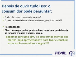 Depois de ouvir tudo isso: o consumidor pode perguntar: Então não posso comer nada na praia? O mais certo seria levar alimentos de casa, pic-nic na praia?? Respondendo: Claro que o que puder, pode se levar de casa- especialmente se for para crianças e idosos, porem: podemos consumir sim,  se estivermos atentos aos alertas  aqui apresentados!! Para fixar e concluir: estes estão resumidos a seguir!!!! 