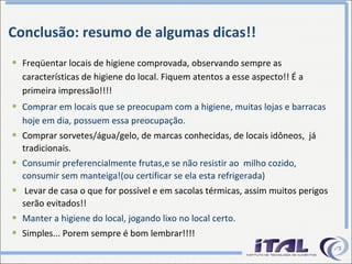Conclusão: resumo de algumas dicas!! Freqüentar locais de higiene comprovada, observando sempre as características de higiene do local. Fiquem atentos a esse aspecto!! É a primeira impressão!!!! Comprar em locais que se preocupam com a higiene, muitas lojas e barracas hoje em dia, possuem essa preocupação.   Comprar sorvetes/água/gelo, de marcas conhecidas, de locais idôneos,  já tradicionais. Consumir preferencialmente frutas,e se não resistir ao  milho cozido, consumir sem manteiga!(ou certificar se ela esta refrigerada) Levar de casa o que for possível e em sacolas térmicas, assim muitos perigos serão evitados!! Manter a higiene do local, jogando lixo no local certo. Simples... Porem sempre é bom lembrar!!!! 