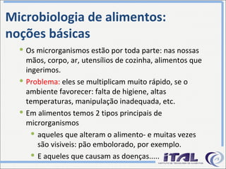 Microbiologia de alimentos: noções básicas Os microrganismos estão por toda parte: nas nossas mãos, corpo, ar, utensílios de cozinha, alimentos que ingerimos. Problema:  eles se multiplicam muito rápido, se o ambiente favorecer: falta de higiene, altas temperaturas, manipulação inadequada, etc. Em alimentos temos 2 tipos principais de microrganismos aqueles que alteram o alimento- e muitas vezes são visiveis: pão embolorado, por exemplo. E aqueles que causam as doenças..... 