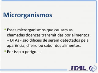 Microrganismos Esses microrganismos que causam as chamadas doenças transmitidas por alimentos – DTAs - são difíceis de serem detectados pela aparência, cheiro ou sabor dos alimentos. Por isso o perigo.... 