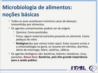 Todos os anos acontecem inúmeros casos de doenças transmitidas por alimentos. Os agentes contaminantes podem ser de origem Química: Como pesticidas. Física: algum material estranho presente no alimento. Como pedaços de vidro. Biológicos ( os que vamos tratar aqui). Estes causam surtos e a sintomatologia no geral, se resume em vômitos, diarréias, dores de estomago, febre, calafrios, cãibras. Os agentes biológicos são: bactérias, bolores, leveduras, vírus, parasitas.  Nosso foco :  Bactérias, pois têm grande importância para a saúde publica. Microbiologia de alimentos: noções básicas 