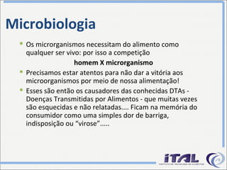 Microbiologia Os microrganismos necessitam do alimento como qualquer ser vivo: por isso a competição homem X microrganismo Precisamos estar atentos para não dar a vitória aos microorganismos por meio de nossa alimentação! Esses são então os causadores das conhecidas DTAs - Doenças Transmitidas por Alimentos - que muitas vezes são esquecidas e não relatadas.... Ficam na memória do consumidor como uma simples dor de barriga, indisposição ou “virose”..... 
