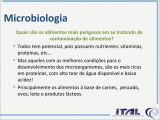 Microbiologia Quais são os alimentos mais perigosos em se tratando de contaminação de alimentos? Todos tem potencial, pois possuem nutrientes: vitaminas, proteinas, etc... Mas aqueles com as melhores condições para o desenvolvimento dos microorganismos, são os mais ricos em proteínas, com alto teor de água disponível e baixa acidez! Principalmente os alimentos à base de carnes,  pescado, ovos, leite e produtos lácteos. 